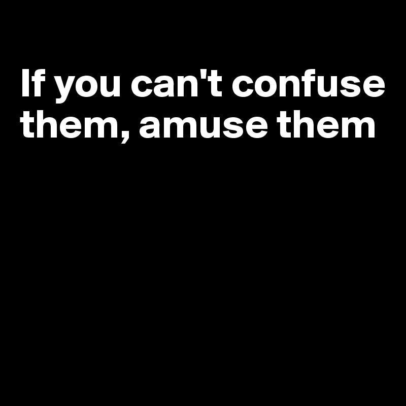 
If you can't confuse them, amuse them




