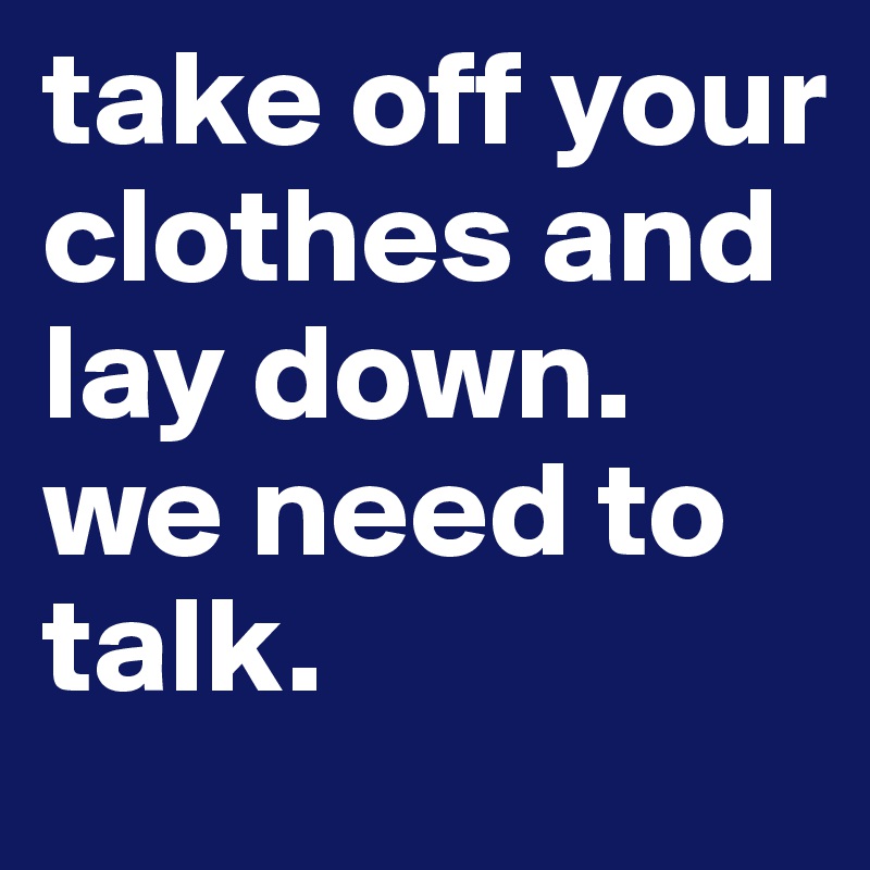 take off your clothes and lay down.
we need to talk.