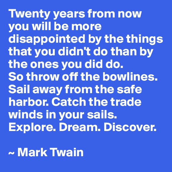 Twenty years from now you will be more disappointed by the things that you didn't do than by the ones you did do.
So throw off the bowlines. Sail away from the safe harbor. Catch the trade winds in your sails. Explore. Dream. Discover. 

~ Mark Twain