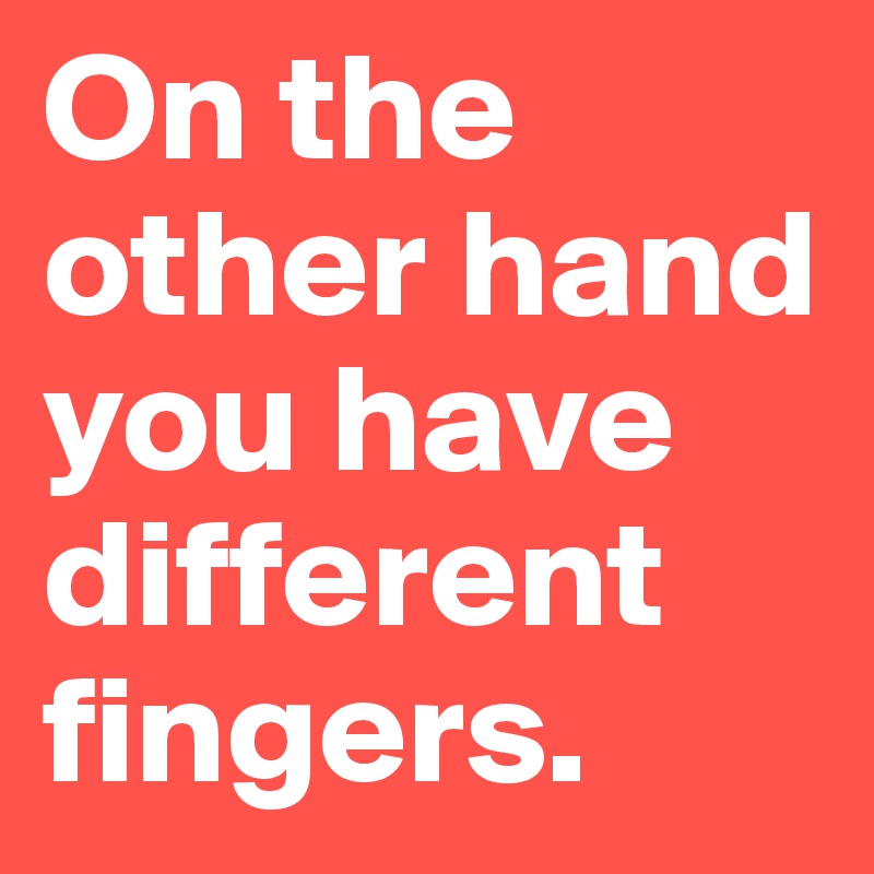 On the other hand you have different fingers. 