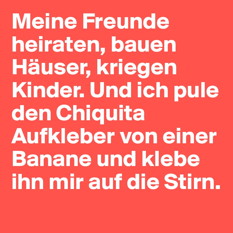 Meine Freunde heiraten, bauen Häuser, kriegen Kinder. Und ich pule den Chiquita Aufkleber von einer Banane und klebe ihn mir auf die Stirn.