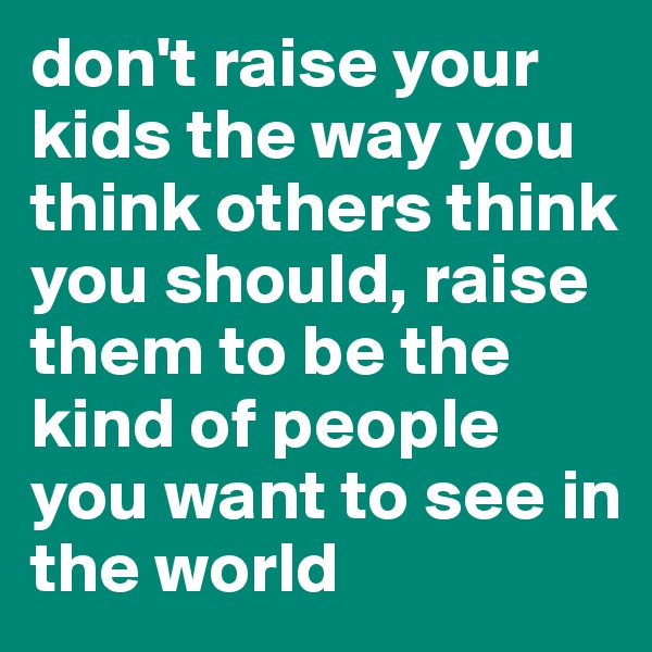 don't raise your kids the way you think others think you should, raise them to be the kind of people you want to see in the world