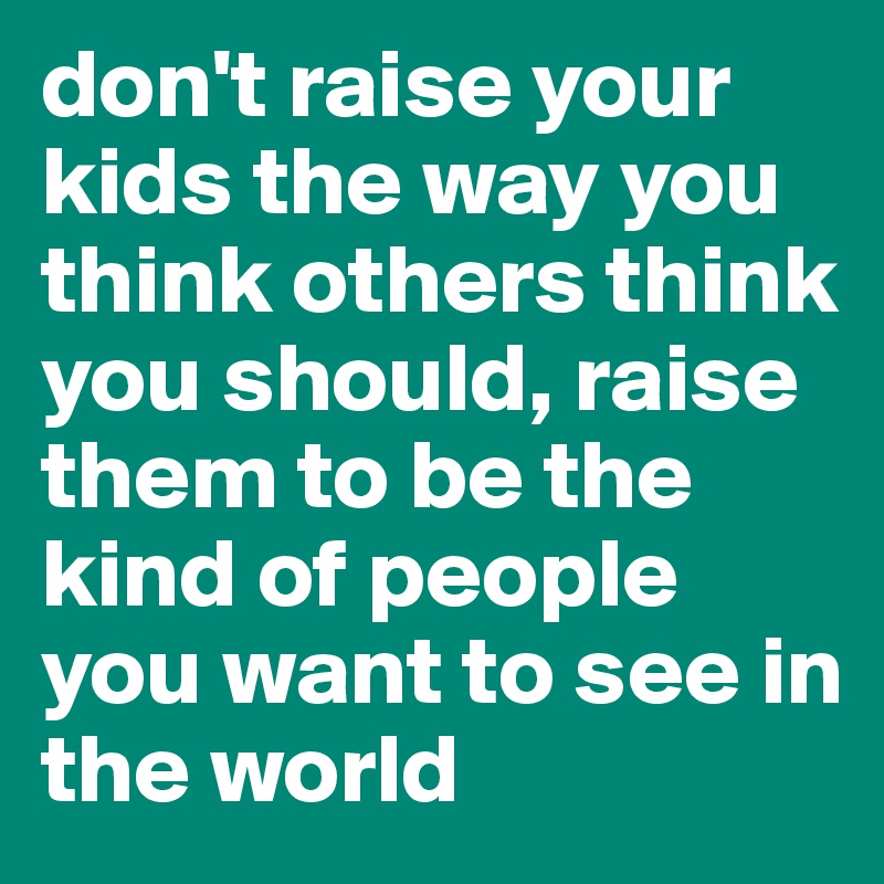 don't raise your kids the way you think others think you should, raise them to be the kind of people you want to see in the world