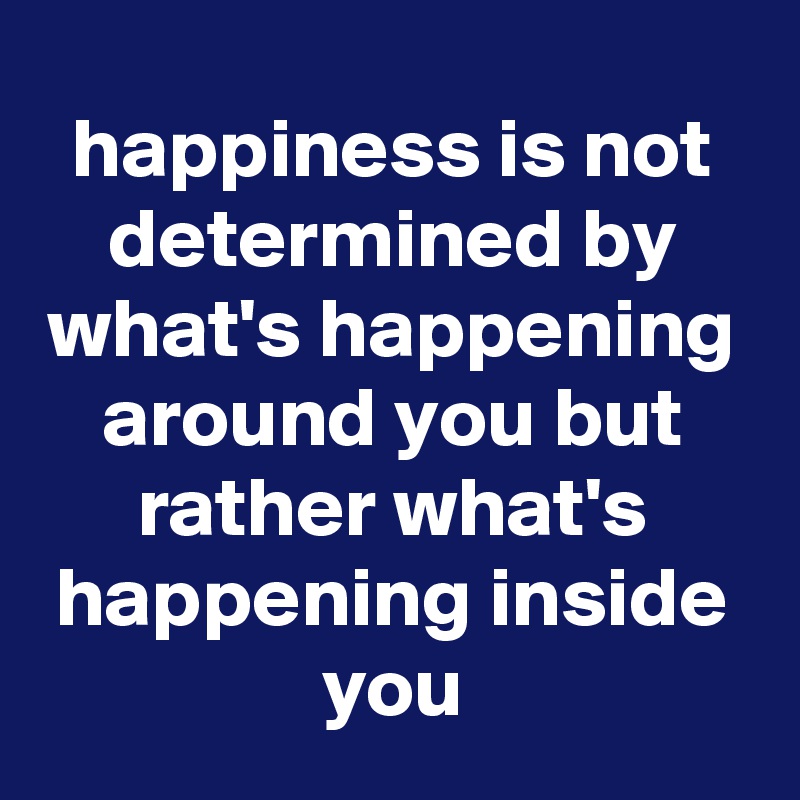 happiness is not determined by what's happening around you but rather what's happening inside you