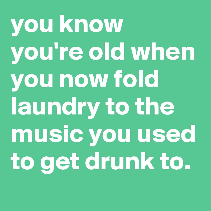 you know you're old when you now fold laundry to the music you used to get drunk to.