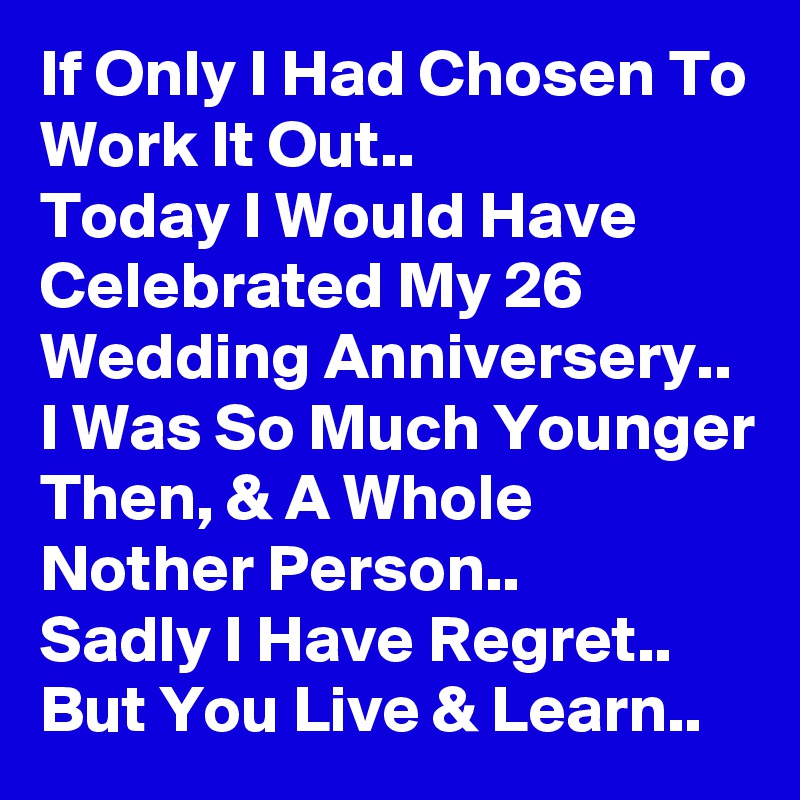 If Only I Had Chosen To Work It Out..
Today I Would Have Celebrated My 26 Wedding Anniversery.. I Was So Much Younger Then, & A Whole Nother Person..
Sadly I Have Regret..
But You Live & Learn..