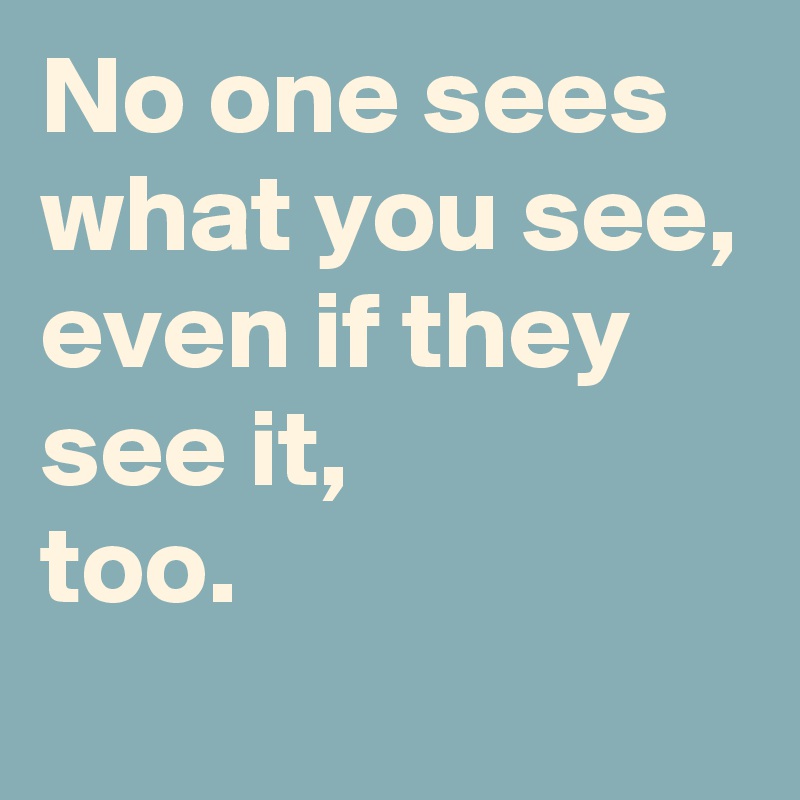 No one sees what you see,
even if they 
see it, 
too.
