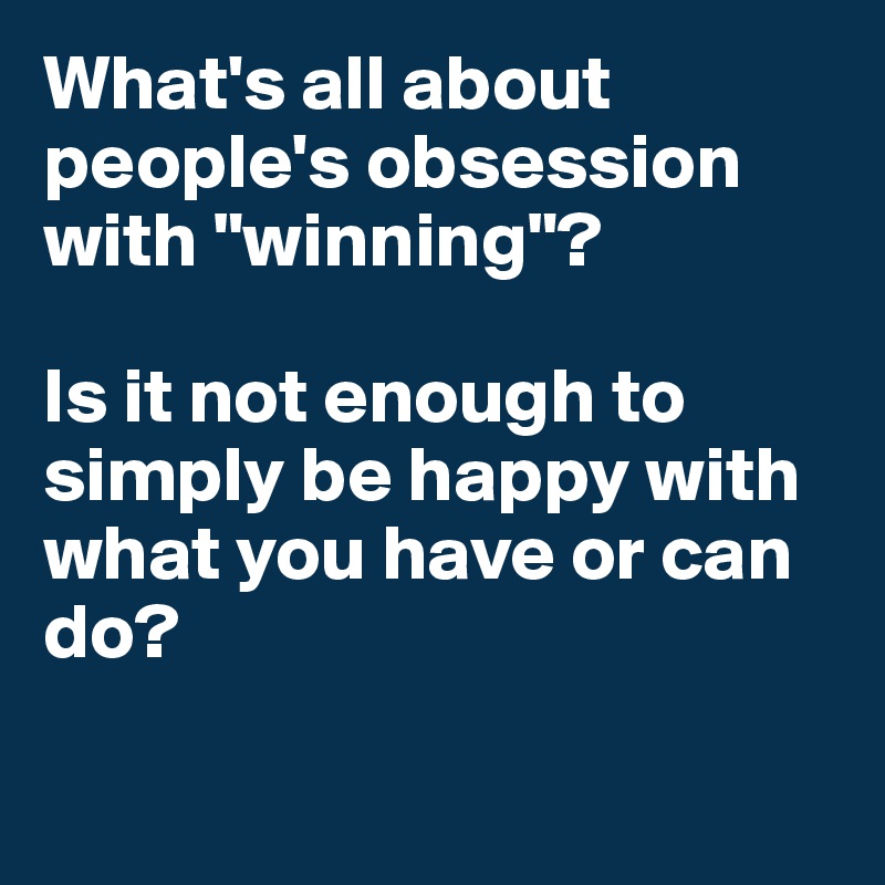 What's all about people's obsession with "winning"?

Is it not enough to simply be happy with what you have or can do? 

