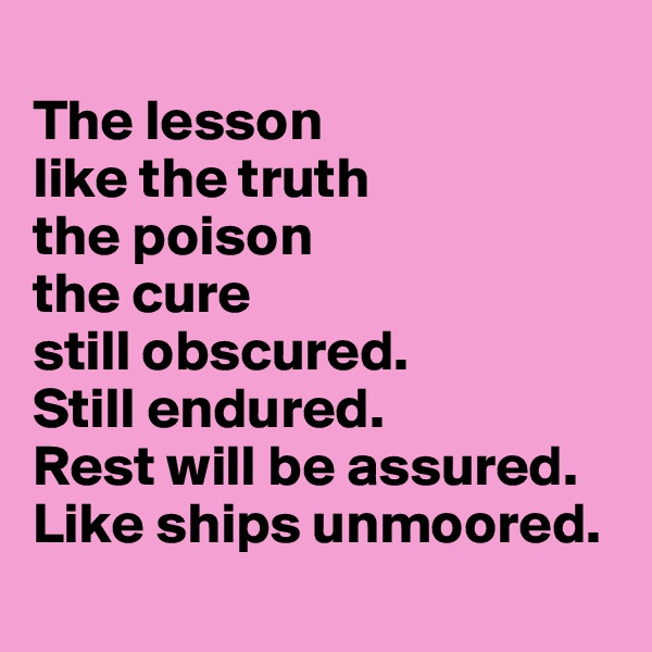 
The lesson 
like the truth 
the poison 
the cure 
still obscured. 
Still endured.
Rest will be assured. 
Like ships unmoored. 
