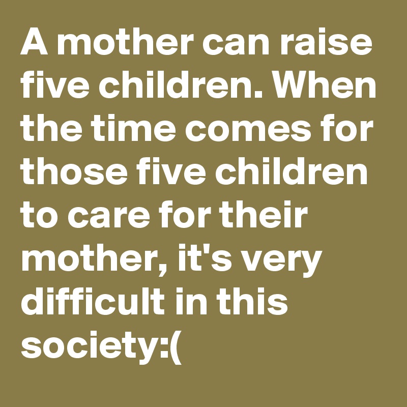A mother can raise five children. When the time comes for those five children to care for their mother, it's very difficult in this society:(