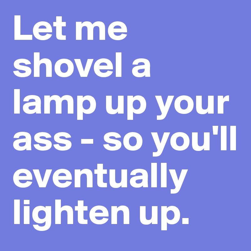 Let me shovel a lamp up your ass - so you'll eventually lighten up.