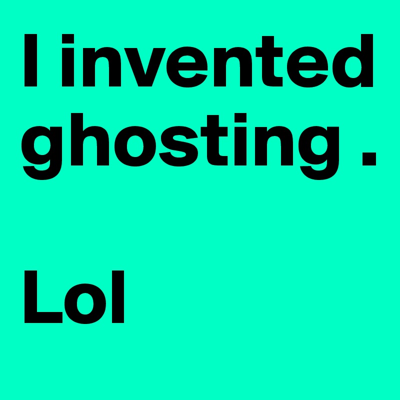 I invented 
ghosting . 

Lol