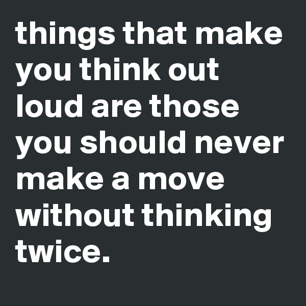 things that make you think out loud are those you should never make a move without thinking twice.