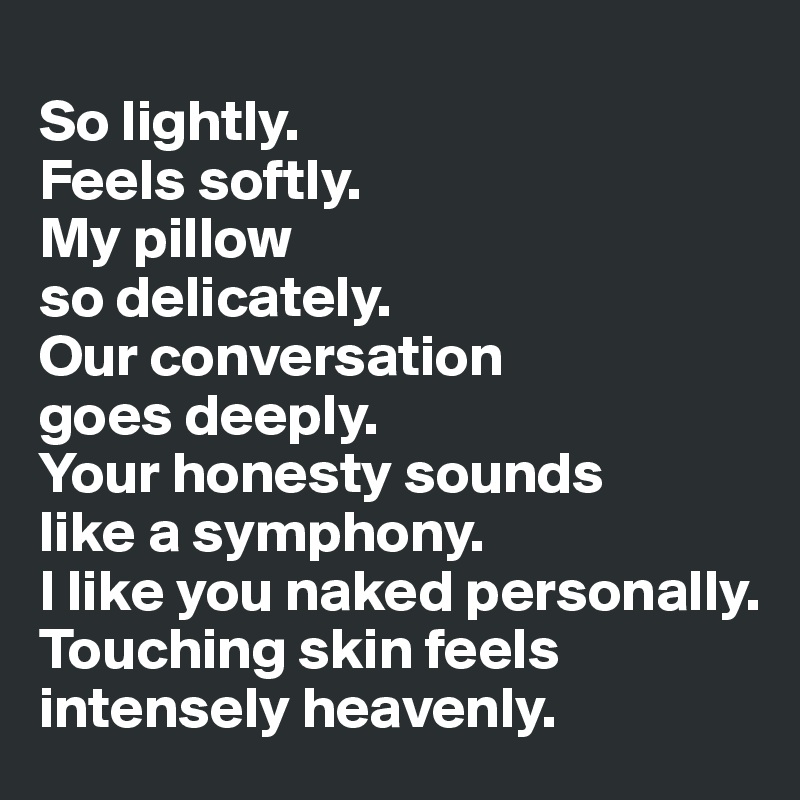 
So lightly.
Feels softly.
My pillow
so delicately.
Our conversation
goes deeply.
Your honesty sounds 
like a symphony.
I like you naked personally.
Touching skin feels intensely heavenly.