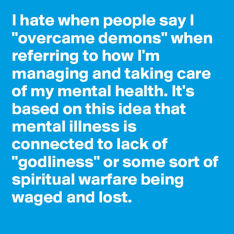 I hate when people say I "overcame demons" when referring to how I'm managing and taking care of my mental health. It's based on this idea that mental illness is connected to lack of "godliness" or some sort of spiritual warfare being waged and lost.