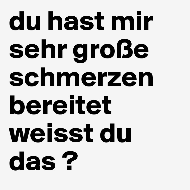 du hast mir sehr große schmerzen bereitet weisst du das ? 