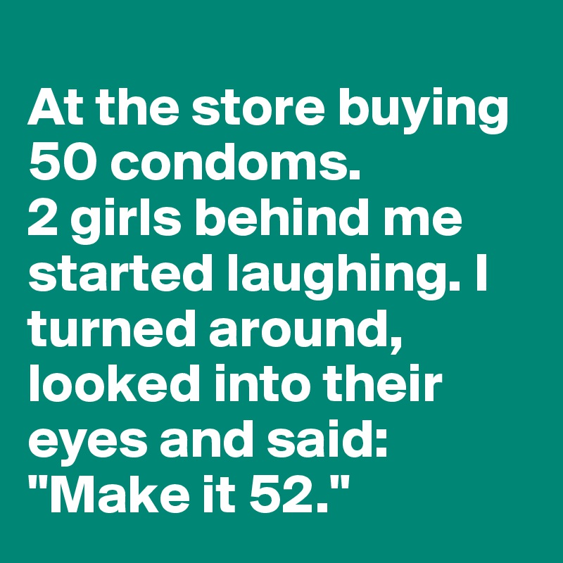
At the store buying 50 condoms. 
2 girls behind me started laughing. I turned around, looked into their eyes and said: "Make it 52."