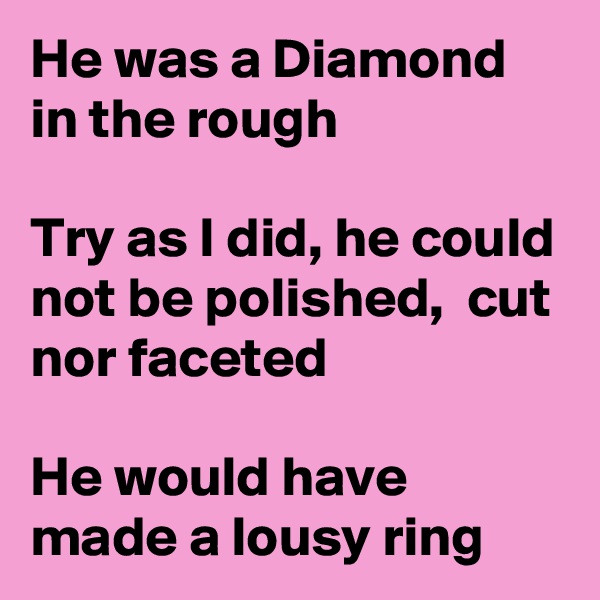 He was a Diamond in the rough 

Try as I did, he could not be polished,  cut nor faceted

He would have made a lousy ring