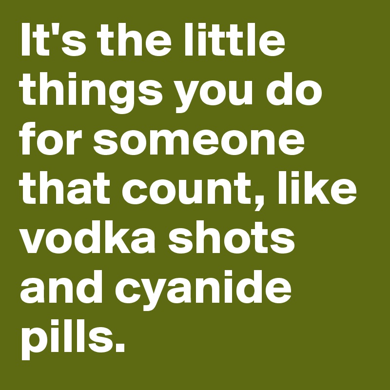 It's the little things you do for someone that count, like vodka shots and cyanide pills.