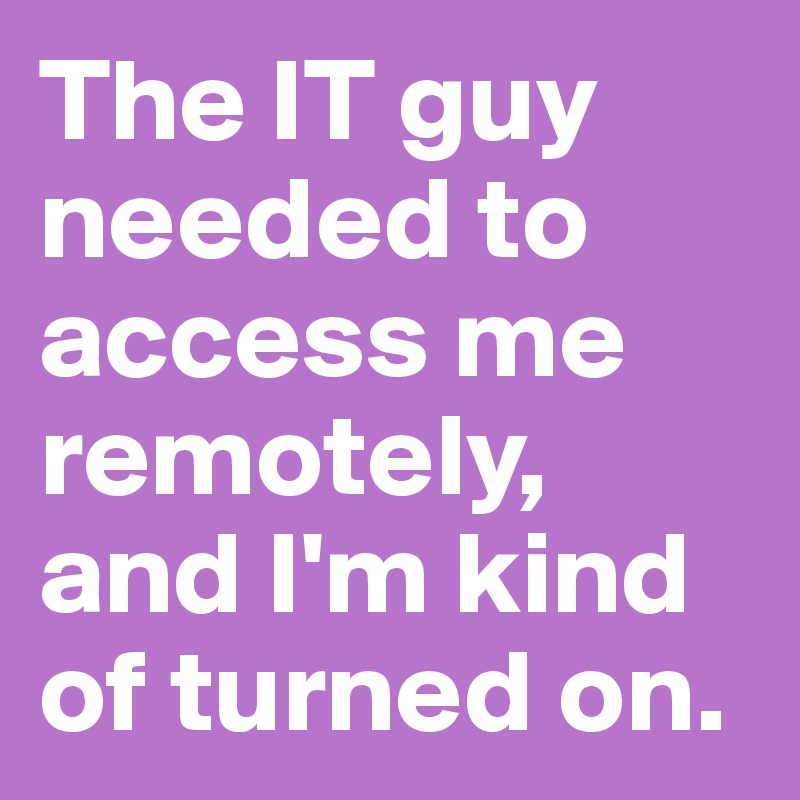 The IT guy needed to access me remotely, and I'm kind of turned on.
