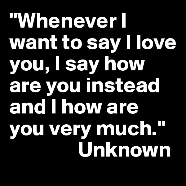 "Whenever I want to say I love you, I say how are you instead and I how are you very much."
                Unknown