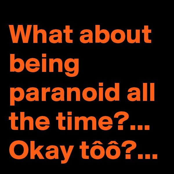 What about being paranoid all the time?...
Okay tôô?...