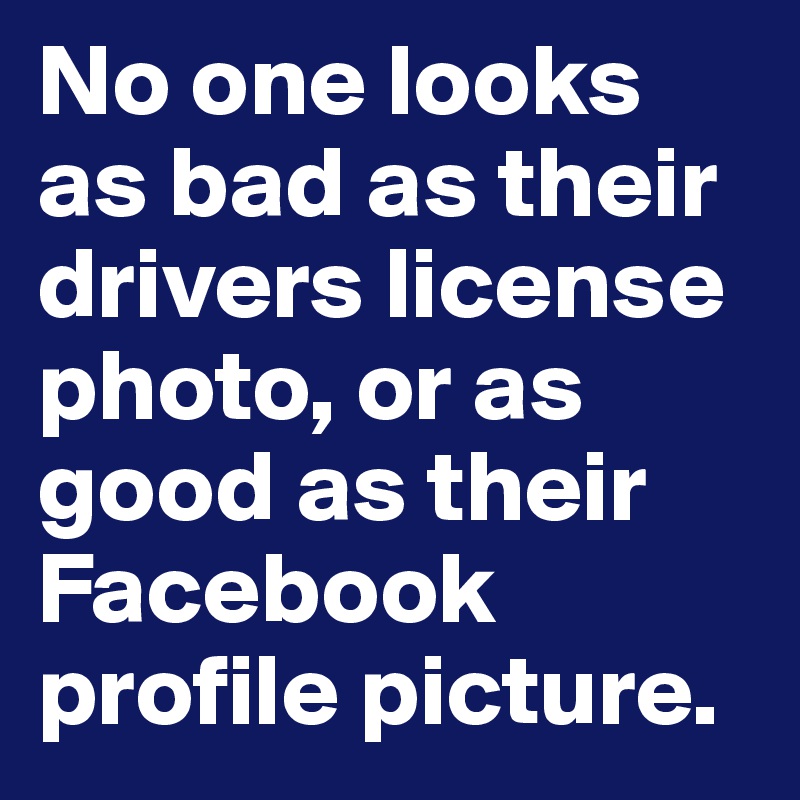 No one looks as bad as their drivers license photo, or as good as their Facebook profile picture.