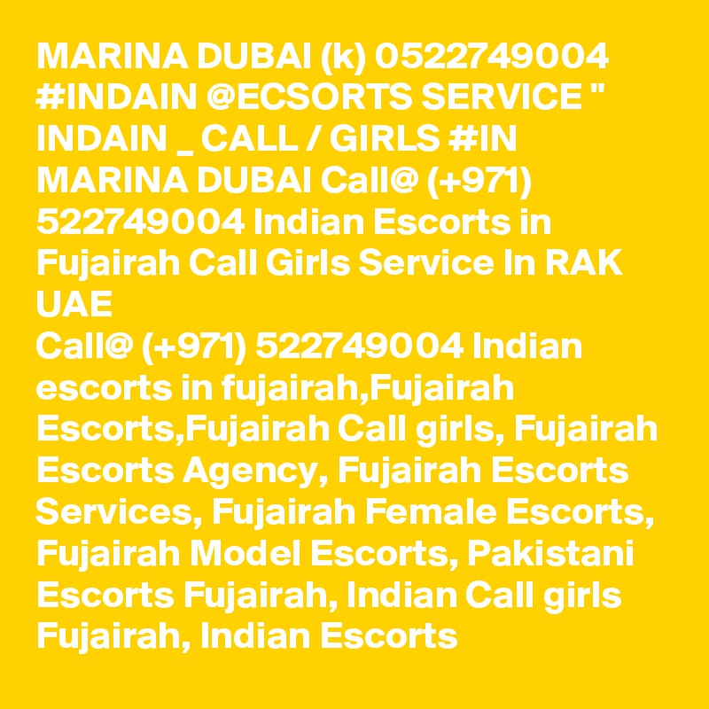 MARINA DUBAI (k) 0522749004 #INDAIN @ECSORTS SERVICE " INDAIN _ CALL / GIRLS #IN MARINA DUBAI Call@ (+971) 522749004 Indian Escorts in Fujairah Call Girls Service In RAK UAE
Call@ (+971) 522749004 Indian escorts in fujairah,Fujairah Escorts,Fujairah Call girls, Fujairah Escorts Agency, Fujairah Escorts Services, Fujairah Female Escorts, Fujairah Model Escorts, Pakistani Escorts Fujairah, Indian Call girls Fujairah, Indian Escorts 