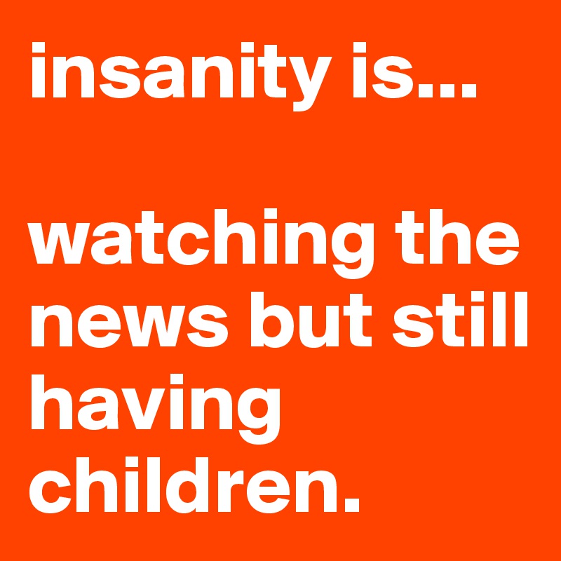 insanity is...

watching the news but still having children.