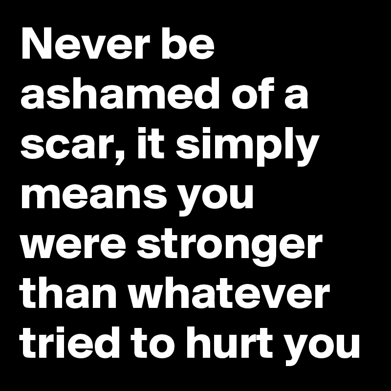 Never be ashamed of a scar, it simply means you were stronger than whatever tried to hurt you