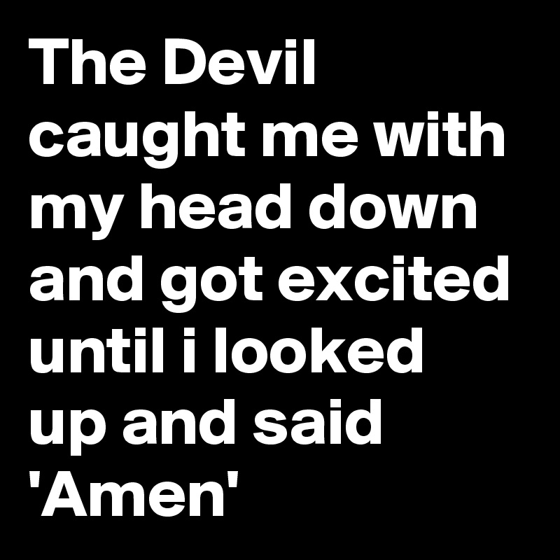 The Devil caught me with my head down and got excited until i looked up and said 'Amen'