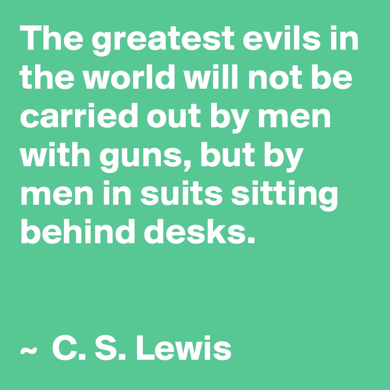 The greatest evils in the world will not be carried out by men with guns, but by men in suits sitting behind desks.


~  C. S. Lewis
