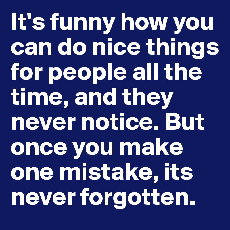 It's funny how you can do nice things for people all the time, and they never notice. But once you make one mistake, its never forgotten.