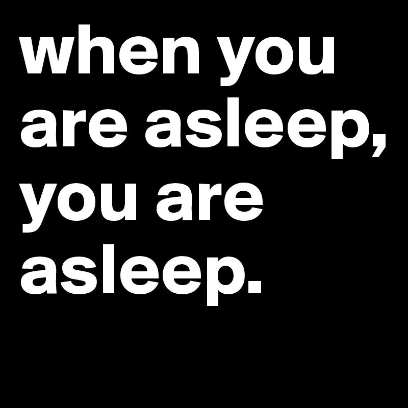 when you are asleep, you are asleep. 
