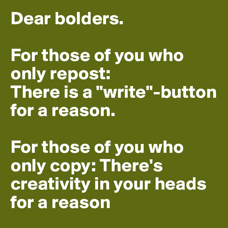 Dear bolders. 

For those of you who only repost:
There is a "write"-button for a reason.

For those of you who only copy: There's creativity in your heads for a reason