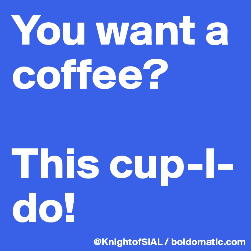 You want a coffee?

This cup-I-do!