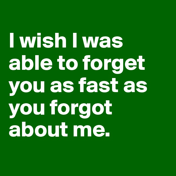
I wish I was able to forget you as fast as you forgot about me. 
