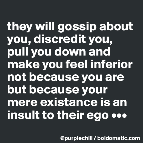 
they will gossip about you, discredit you, pull you down and make you feel inferior not because you are but because your mere existance is an insult to their ego •••
