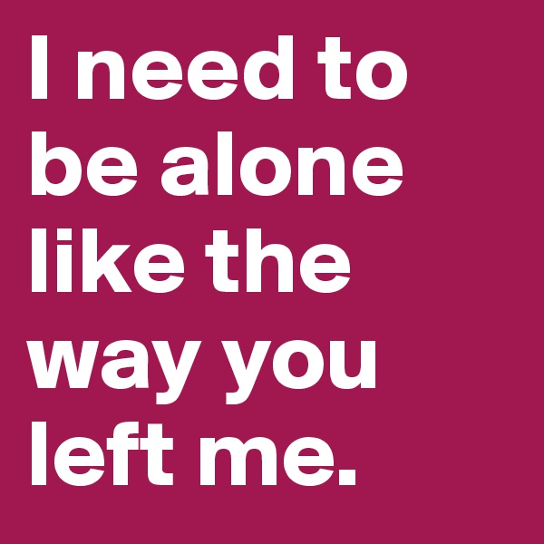 I need to be alone like the way you left me. 