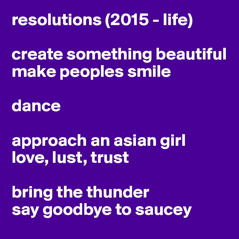 resolutions (2015 - life)

create something beautiful
make peoples smile

dance 

approach an asian girl
love, lust, trust 

bring the thunder
say goodbye to saucey