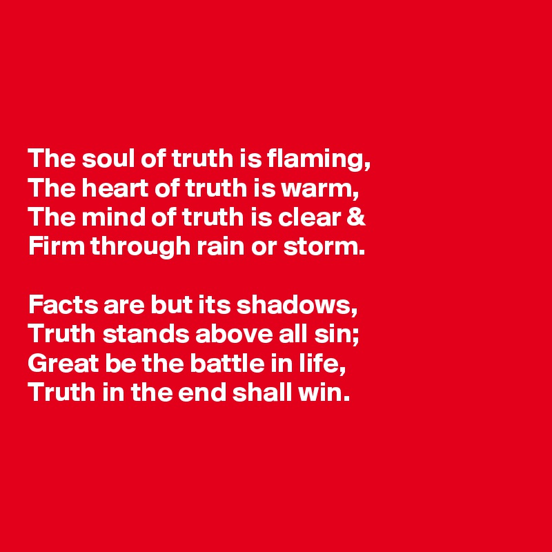 



The soul of truth is flaming,
The heart of truth is warm,
The mind of truth is clear &
Firm through rain or storm.

Facts are but its shadows,
Truth stands above all sin;
Great be the battle in life,
Truth in the end shall win.



