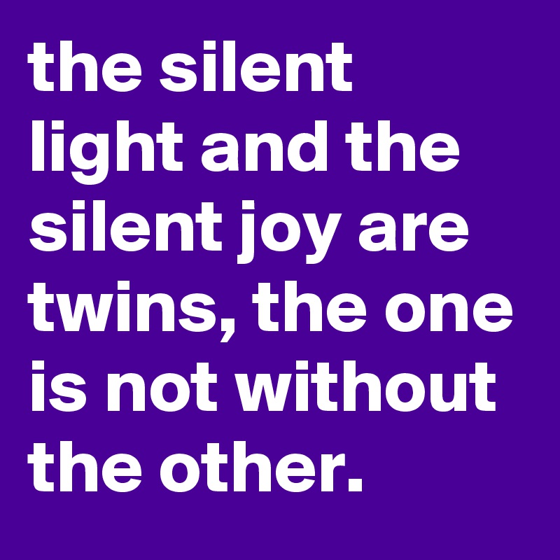 the silent light and the silent joy are twins, the one is not without the other.