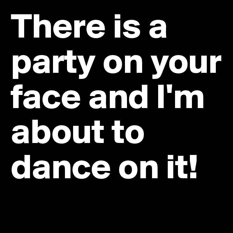 There is a party on your face and I'm about to dance on it! 