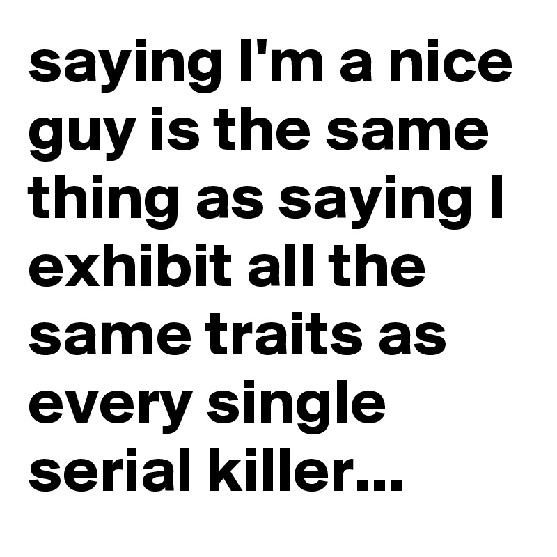 saying I'm a nice guy is the same thing as saying I exhibit all the same traits as every single serial killer...