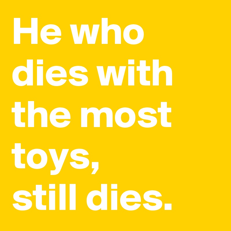 He who dies with the most toys, 
still dies.