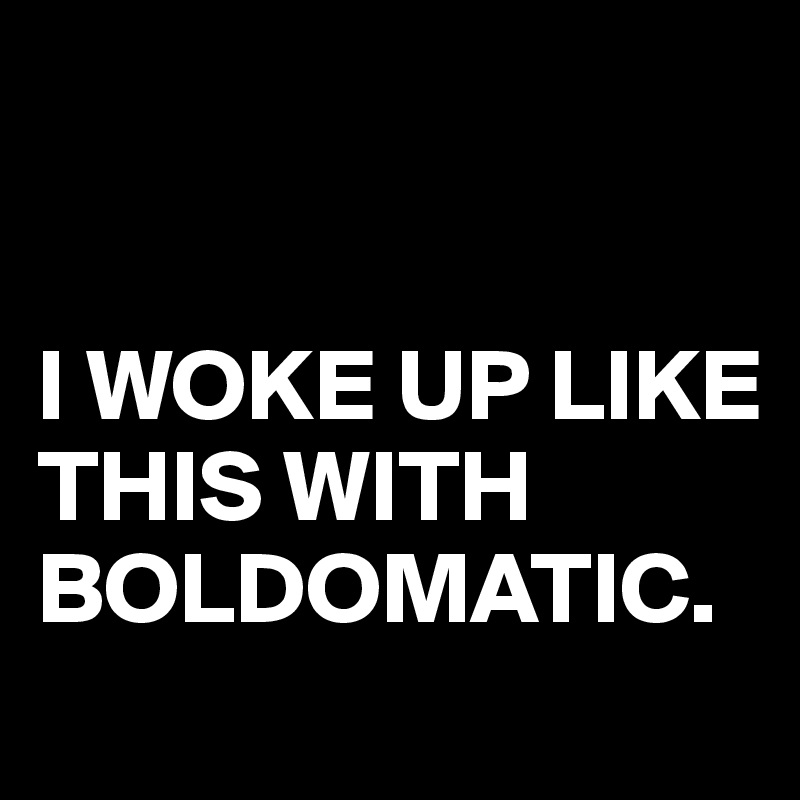 


I WOKE UP LIKE THIS WITH 
BOLDOMATIC.