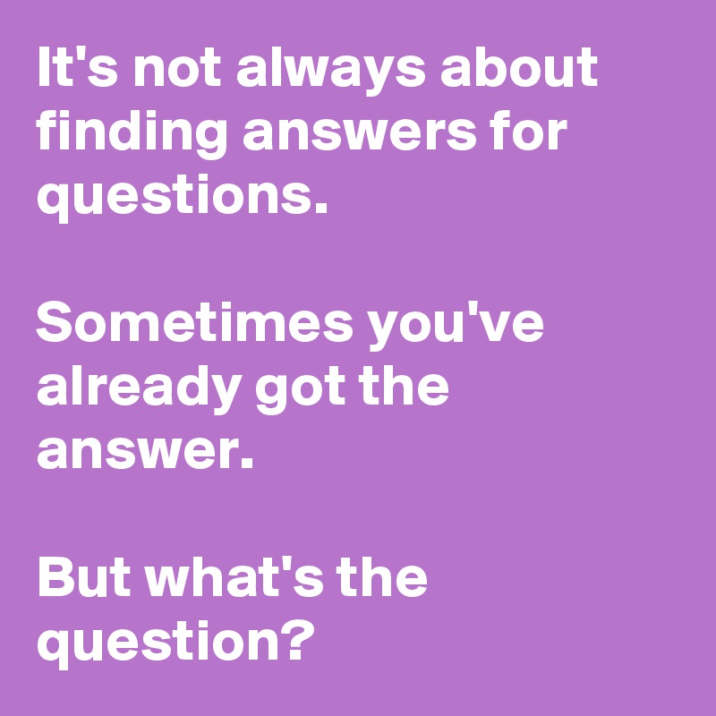 It's not always about finding answers for questions.

Sometimes you've already got the answer. 

But what's the question?