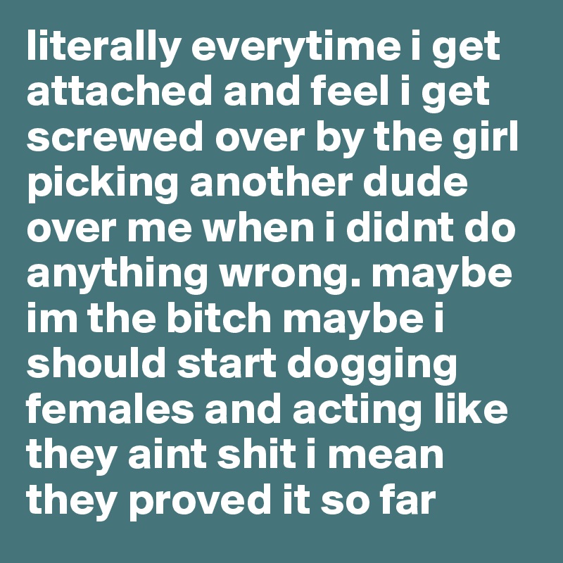 literally everytime i get attached and feel i get screwed over by the girl picking another dude over me when i didnt do anything wrong. maybe im the bitch maybe i should start dogging females and acting like they aint shit i mean they proved it so far