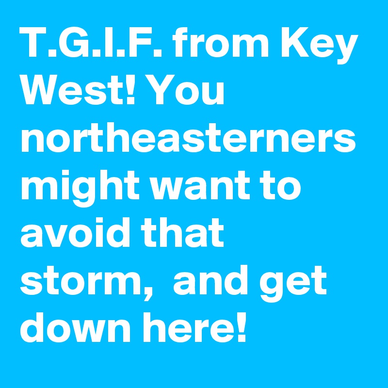 T.G.I.F. from Key West! You northeasterners might want to avoid that storm,  and get down here!