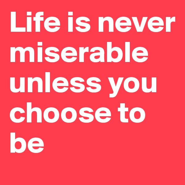 Life is never miserable unless you choose to be 